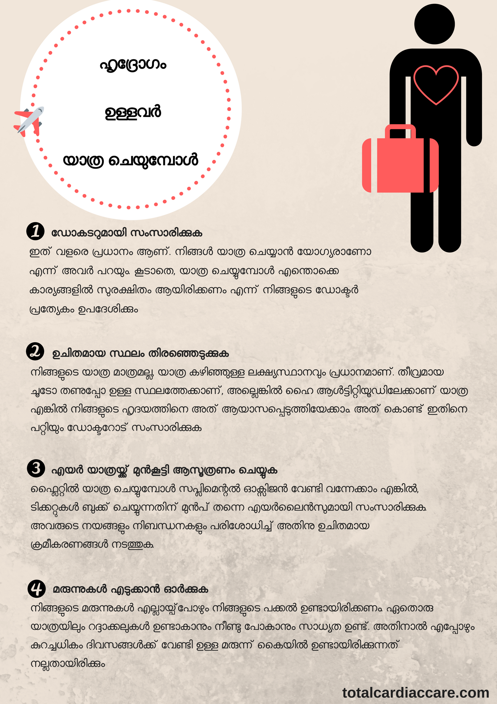 ഹൃദ്രോഗം ഉള്ള ഏതൊരാളുടെയും ദൈനംദിന ജീവിതത്തിൽ മറഞ്ഞിരിക്കുന്ന ധാരാളം ചട്ടങ്ങൾ ഉണ്ട് - അവരുടെ ഭക്ഷണത്തിലും വ്യായാമത്തിലും ഇത് പ്രത്യേകം കാണാൻ സാധിക്കും. ഹൃദ്രോഗം ഉള്ളവർ യാത്രചെയ്യുമ്പോൾ അവർ ഒരുപാട് മുൻകരുതലുകൾ എടുക്കേണ്ടതായിട്ടുണ്ട്. നിങ്ങൾ ഒരു ഹൃദയരോഗിയാണെങ്കിൽ സുഖകരവും സുരക്ഷിതവുമായി എങ്ങനെ യാത്ര ചെയ്യാം എന്നതിനുള്ള ചില മാർഗനിർദേശങ്ങൾ ഇതാ: 1. ഡോകടറുമായി സംസാരിക്കുക ഏതൊരു യാത്രക്ക് മുൻപും ഡോക്ടറോട് സംസാരിക്കുന്നത് വളരെ പ്രധാനം ആണ്. നിങ്ങൾ യാത്ര ചെയ്യാൻ യോഗ്യരാണോ എന്ന് അവർ പറയും. കൂടാതെ, യാത്ര ചെയ്യുമ്പോൾ എന്തൊക്കെ കാര്യങ്ങളിൽ പ്രത്യേകം ശ്രദ്ധിക്കണം എന്നും അവർ ഉപദേശിക്കും 2. ഉചിതമായ സ്ഥലം തിരഞ്ഞെടുക്കുക നിങ്ങളുടെ യാത്ര മാത്രമല്ല, യാത്രയുടെ ലക്ഷ്യസ്ഥാനവും പ്രധാനമാണ്. തീവ്രമായ ചൂടോ തണുപ്പോ ഉള്ള സ്ഥലത്തേക്കാണ്, അല്ലെങ്കിൽ ഹൈ ആൾട്ടിട്യൂഡിലേക്കാണ് യാത്ര എങ്കിൽ നിങ്ങളുടെ ഹൃദയത്തിനെ അത് ആയാസപ്പെടുത്തിയേക്കാം. അത് കൊണ്ട് ഇതിനെ പറ്റിയും ഡോക്ടറോട് സംസാരിക്കുക 3. എയർ യാത്രയ്ക്ക് മുൻകൂട്ടി ആസൂത്രണം ചെയ്യുക ഫ്ലൈറ്റിൽ യാത്ര ചെയ്യുമ്പോൾ സപ്ലിമെന്റൽ ഓക്സിജൻ വേണ്ടി വന്നേക്കാമെങ്കിൽ, ടിക്കറ്റുകൾ ബുക്ക് ചെയ്യുന്നതിന് മുൻപ് തന്നെ എയർലൈൻസുമായി സംസാരിക്കുക. അവരുടെ നയങ്ങളും നിബന്ധനകളും പരിശോധിച്ച് അതിനുചിതമായ ക്രമീകരണങ്ങൾ നടത്തുക 4. മരുന്നുകൾ എടുക്കാൻ ഓർക്കുക നിങ്ങളുടെ മരുന്നുകൾ എല്ലായ്പ്പോഴും നിങ്ങളുടെ പക്കൽ ഉണ്ടായിരിക്കണം. ഏതൊരു യാത്രയ്ക്കും റദ്ദാകാനും വൈകാനും ഒക്കെ സാധ്യത ഉണ്ട്. അതിനാൽ എപ്പോഴും കുറച്ചധികം ദിവസങ്ങൾക്ക് വേണ്ടി ഉള്ള മരുന്ന് കൈയിൽ കരുതുക