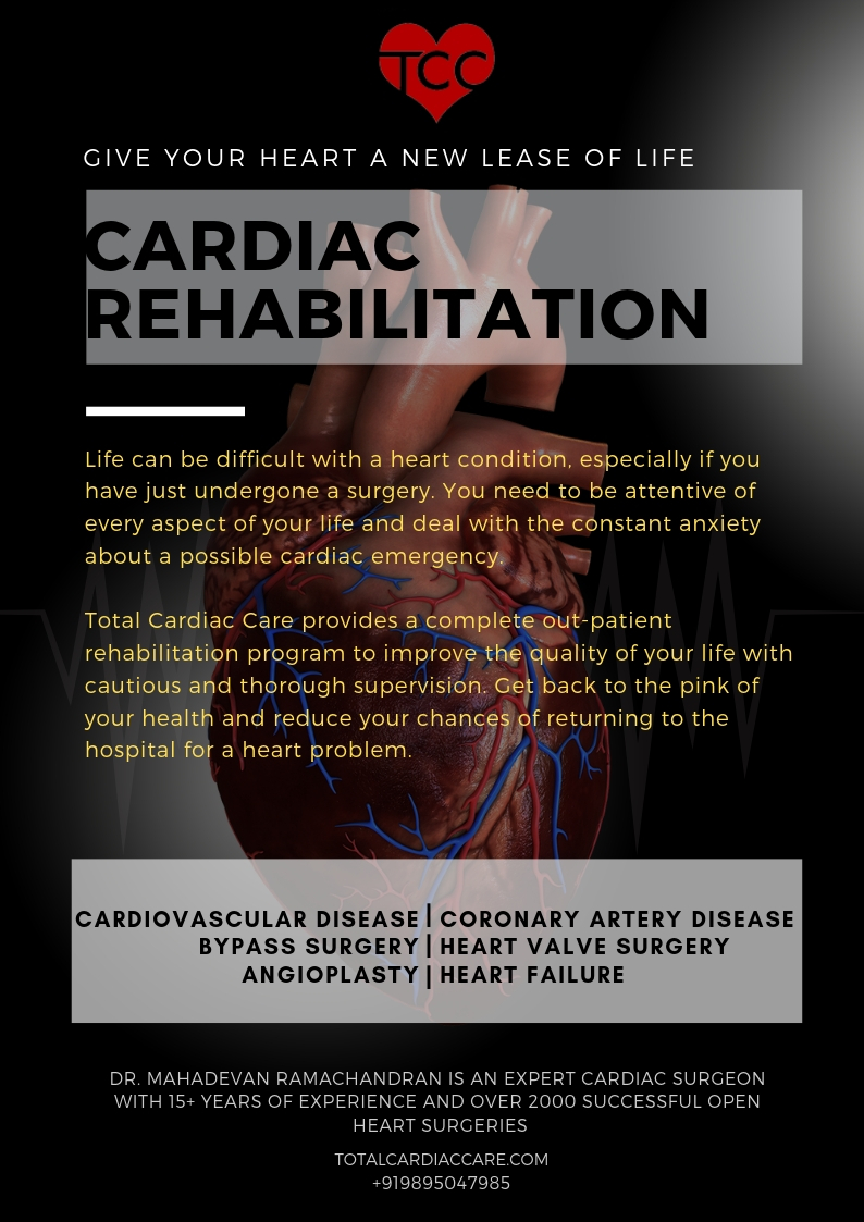 CARDIAC REHABILITATION GIVE YOUR HEART A NEW LEASE OF LIFE  Life can be difficult with a heart condition, especially if you have just undergone a surgery. You need to be attentive of every aspect of your life and deal with the constant anxiety about a possible cardiac emergency.  Total Cardiac Care provides a complete out-patient rehabilitation program to improve the quality of your life with cautious and thorough supervision. Get back to the pink of your health and reduce your chances of returning to the hospital for a heart problem.   CARDIOVASCULAR DISEASE  |  ANGIOPLASTY  |  CORONARY ARTERY DISEASE   HEART FAILURE  |  BYPASS SURGERY  |  HEART VALVE SURGERY  BY DR. MAHADEVAN RAMACHANDRAN, AN EXPERT CARDIAC SURGEON WITH 15+ YEARS OF EXPERIENCE AND OVER 2000 SUCCESSFUL OPEN HEART SURGERIES  totalcardiaccare.com 9895047985